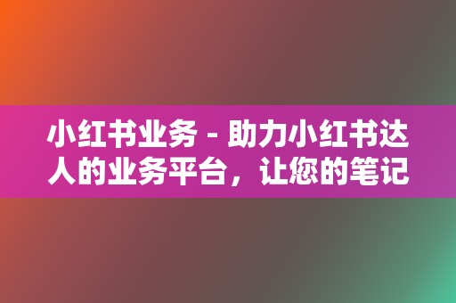 小红书业务 - 助力小红书达人的业务平台,让您的笔记更有影响力 第2张 小红书业务 - 助力小红书达人的业务平台,让您的笔记更有影响力 第2张