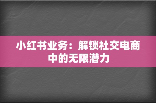 小红书业务:解锁社交电商中的无限潜力 第2张 小红书业务:解锁社交电商中的无限潜力 第2张