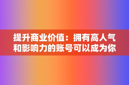 提升商业价值:拥有高人气和影响力的账号可以成为你的商业资产,帮助你提升产品销量或推广你的品牌。 第2张 提升商业价值:拥有高人气和影响力的账号可以成为你的商业资产,帮助你提升产品销量或推广你的品牌。 第2张
