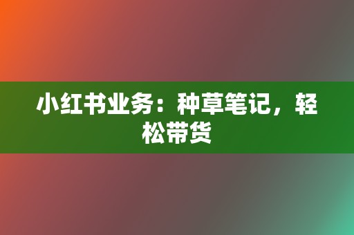 小红书业务:种草笔记,轻松带货 第2张 小红书业务:种草笔记,轻松带货 第2张