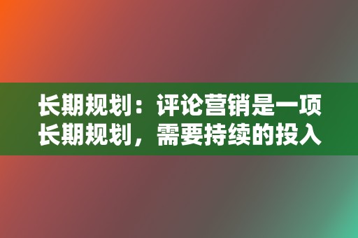 长期规划:评论营销是一项长期规划,需要持续的投入和优化,才能取得理想效果。 第2张 长期规划:评论营销是一项长期规划,需要持续的投入和优化,才能取得理想效果。 第2张