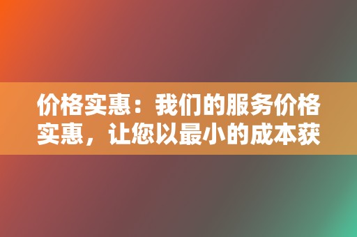 价格实惠:我们的服务价格实惠,让您以最小的成本获得最大的回报。 第2张 价格实惠:我们的服务价格实惠,让您以最小的成本获得最大的回报。 第2张