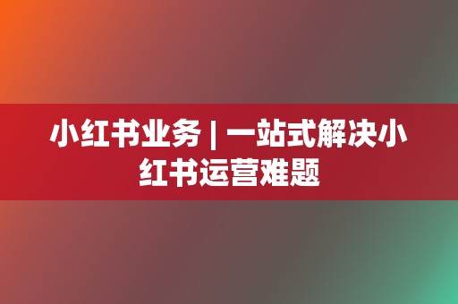 小红书业务 | 一站式解决小红书运营难题 第2张 小红书业务 | 一站式解决小红书运营难题 第2张