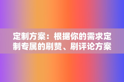 定制方案:根据你的需求定制专属的刷赞、刷评论方案,满足你的个性化需求。 第2张 定制方案:根据你的需求定制专属的刷赞、刷评论方案,满足你的个性化需求。 第2张