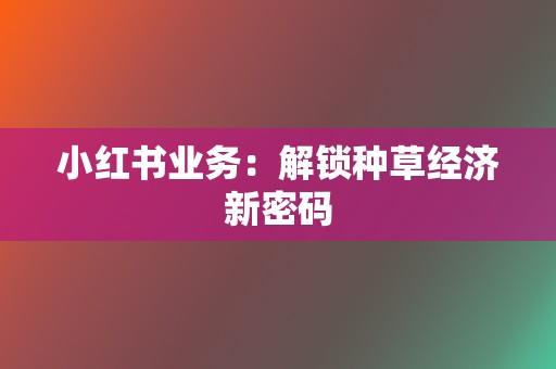 小红书业务:解锁种草经济新密码 第2张 小红书业务:解锁种草经济新密码 第2张