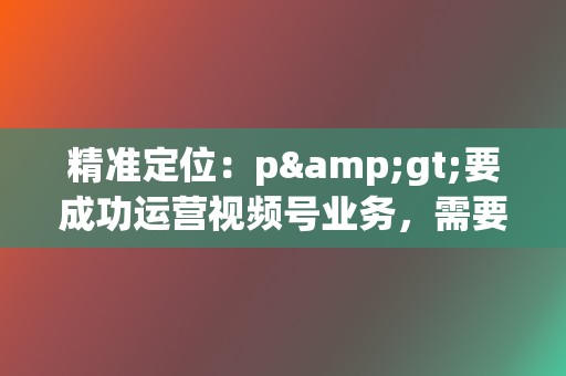 精准定位：p>要成功运营视频号业务，需要制定有效的运营策略，包括：确定目标受众：明确视频号的目标受众，根据其兴趣和行为特征定制内容。