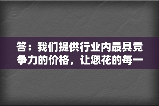 答:我们提供行业内最具竞争力的价格,让您花的每一分钱都物有所值。 第2张 答:我们提供行业内最具竞争力的价格,让您花的每一分钱都物有所值。 第2张