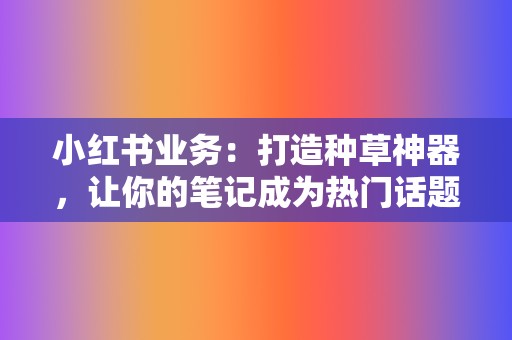小红书业务:打造种草神器,让你的笔记成为热门话题! 第2张 小红书业务:打造种草神器,让你的笔记成为热门话题! 第2张