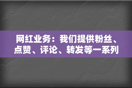 网红业务:我们提供粉丝、点赞、评论、转发等一系列网红业务,帮助您打造强大的社交媒体影响力。 第2张 网红业务:我们提供粉丝、点赞、评论、转发等一系列网红业务,帮助您打造强大的社交媒体影响力。 第2张