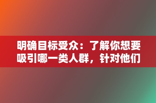 明确目标受众:了解你想要吸引哪一类人群,针对他们的兴趣爱好和需求进行内容创作。 第2张 明确目标受众:了解你想要吸引哪一类人群,针对他们的兴趣爱好和需求进行内容创作。 第2张