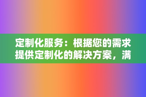 定制化服务:根据您的需求提供定制化的解决方案,满足不同客户的个性化需求。 第2张 定制化服务:根据您的需求提供定制化的解决方案,满足不同客户的个性化需求。 第2张