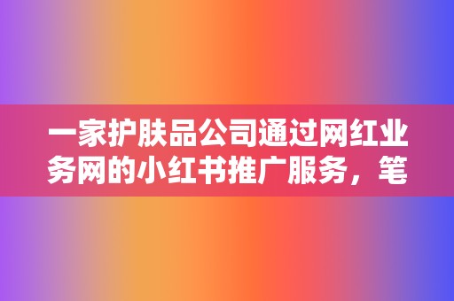 一家护肤品公司通过网红业务网的小红书推广服务,笔记销量提升了300%。 第2张 一家护肤品公司通过网红业务网的小红书推广服务,笔记销量提升了300%。 第2张