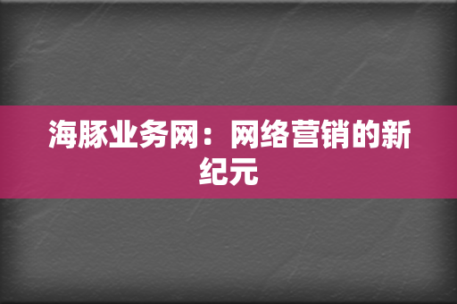 海豚业务网:网络营销的新纪元 第2张 海豚业务网:网络营销的新纪元 第2张