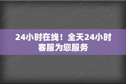 24小时在线!全天24小时客服为您服务 第2张 24小时在线!全天24小时客服为您服务 第2张