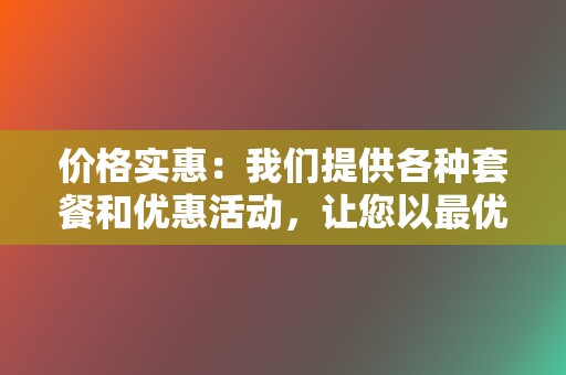 价格实惠:我们提供各种套餐和优惠活动,让您以最优惠的价格获得最佳服务。 第2张 价格实惠:我们提供各种套餐和优惠活动,让您以最优惠的价格获得最佳服务。 第2张
