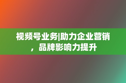 视频号业务|助力企业营销,品牌影响力提升 第2张 视频号业务|助力企业营销,品牌影响力提升 第2张