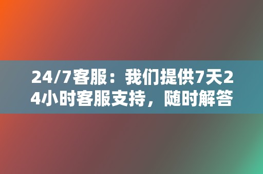 24/7客服:我们提供7天24小时客服支持,随时解答您的疑问,解决您的问题。 第2张 24/7客服:我们提供7天24小时客服支持,随时解答您的疑问,解决您的问题。 第2张