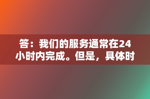 答:我们的服务通常在24小时内完成。但是,具体时间可能会因所选服务和数量而异。 第2张 答:我们的服务通常在24小时内完成。但是,具体时间可能会因所选服务和数量而异。 第2张