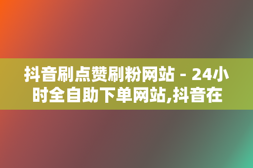 抖音刷点赞刷粉网站 - 24小时全自助下单网站,抖音在线刷业务平台 第2张 抖音刷点赞刷粉网站 - 24小时全自助下单网站,抖音在线刷业务平台 第2张