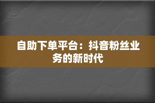 自助下单平台:抖音粉丝业务的新时代 第2张 自助下单平台:抖音粉丝业务的新时代 第2张