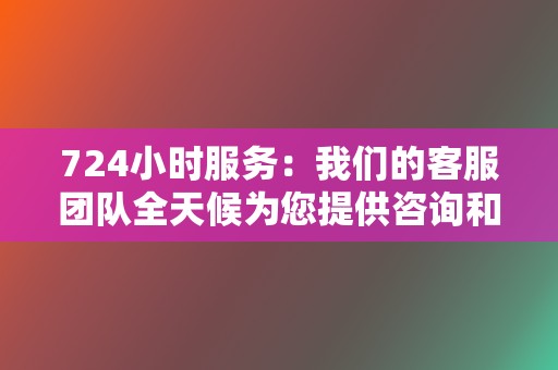 724小时服务:我们的客服团队全天候为您提供咨询和支持服务,解决您的任何问题。 第2张 724小时服务:我们的客服团队全天候为您提供咨询和支持服务,解决您的任何问题。 第2张