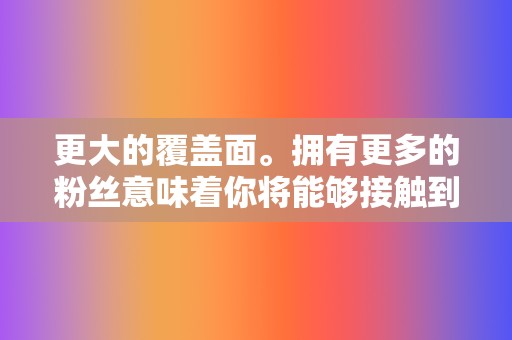 更大的覆盖面。拥有更多的粉丝意味着你将能够接触到更多潜在客户。 第2张 更大的覆盖面。拥有更多的粉丝意味着你将能够接触到更多潜在客户。 第2张