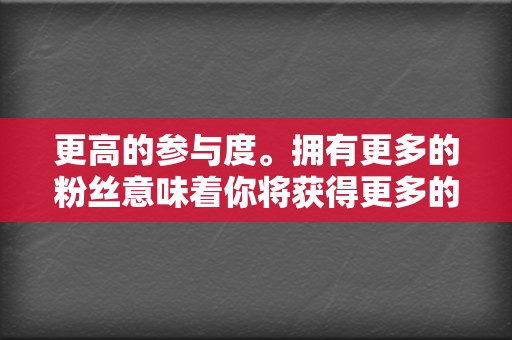 更高的参与度。拥有更多的粉丝意味着你将获得更多的评论、分享和点赞。这种参与度将有助于提高你的品牌知名度并建立品牌忠诚度。 第2张 更高的参与度。拥有更多的粉丝意味着你将获得更多的评论、分享和点赞。这种参与度将有助于提高你的品牌知名度并建立品牌忠诚度。 第2张