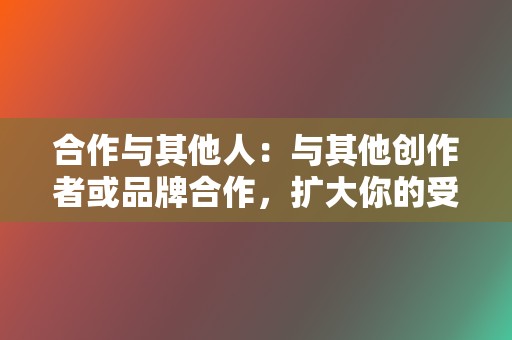 合作与其他人:与其他创作者或品牌合作,扩大你的受众范围。 第2张 合作与其他人:与其他创作者或品牌合作,扩大你的受众范围。 第2张