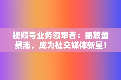 视频号业务领军者:播放量暴涨,成为社交媒体新星! 第2张 视频号业务领军者:播放量暴涨,成为社交媒体新星! 第2张