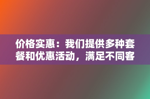 价格实惠:我们提供多种套餐和优惠活动,满足不同客户的需求和预算。 第2张 价格实惠:我们提供多种套餐和优惠活动,满足不同客户的需求和预算。 第2张