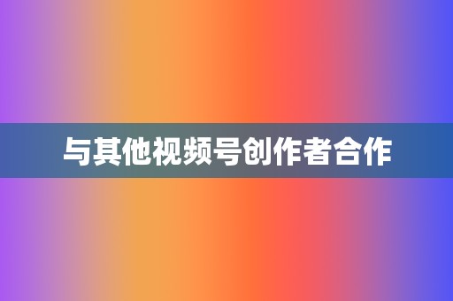 与其他视频号创作者合作 第2张 与其他视频号创作者合作 第2张
