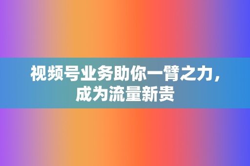 视频号业务助你一臂之力,成为流量新贵 第2张 视频号业务助你一臂之力,成为流量新贵 第2张
