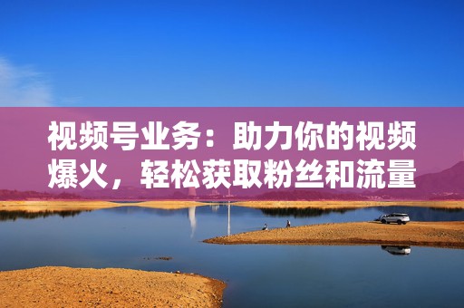 视频号业务:助力你的视频爆火,轻松获取粉丝和流量 第2张 视频号业务:助力你的视频爆火,轻松获取粉丝和流量 第2张