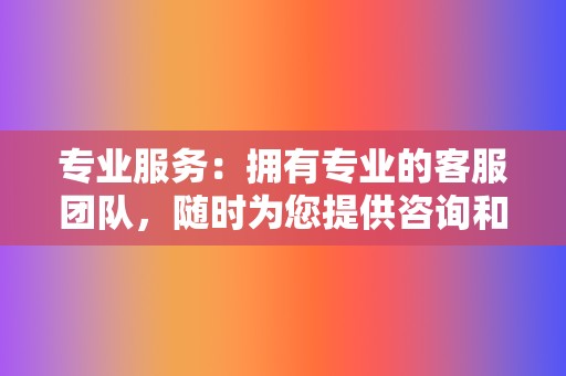 专业服务:拥有专业的客服团队,随时为您提供咨询和支持。 第2张 专业服务:拥有专业的客服团队,随时为您提供咨询和支持。 第2张