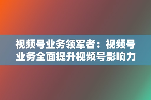 视频号业务领军者:视频号业务全面提升视频号影响力 第2张 视频号业务领军者:视频号业务全面提升视频号影响力 第2张