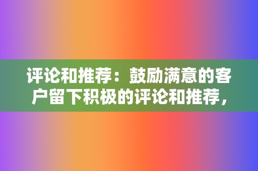 评论和推荐:鼓励满意的客户留下积极的评论和推荐,以建立社会信任。 第2张 评论和推荐:鼓励满意的客户留下积极的评论和推荐,以建立社会信任。 第2张