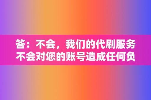 答:不会,我们的代刷服务不会对您的账号造成任何负面影响。 第2张 答:不会,我们的代刷服务不会对您的账号造成任何负面影响。 第2张
