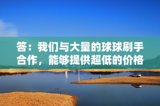 答:我们与大量的球球刷手合作,能够提供超低的价格,同时保证超高的品质。 第2张 答:我们与大量的球球刷手合作,能够提供超低的价格,同时保证超高的品质。 第2张