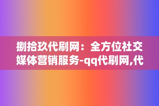 捌拾玖代刷网:全方位社交媒体营销服务-qq代刷网,代刷网,刷赞网站,刷赞,qq代刷网刷赞,刷播放,网红业务网,视频号粉丝,微博粉丝,小红书业务 第2张 捌拾玖代刷网:全方位社交媒体营销服务-qq代刷网,代刷网,刷赞网站,刷赞,qq代刷网刷赞,刷播放,网红业务网,视频号粉丝,微博粉丝,小红书业务 第2张