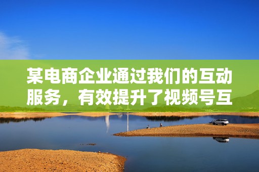 某电商企业通过我们的互动服务,有效提升了视频号互动率和转化率,带动了产品的销量增长 第2张 某电商企业通过我们的互动服务,有效提升了视频号互动率和转化率,带动了产品的销量增长 第2张