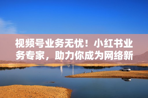 视频号业务无忧!小红书业务专家,助力你成为网络新贵 第2张 视频号业务无忧!小红书业务专家,助力你成为网络新贵 第2张