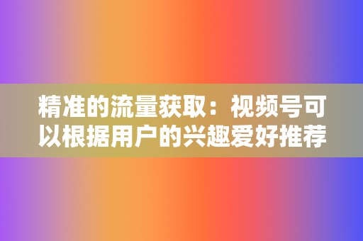 精准的流量获取:视频号可以根据用户的兴趣爱好推荐内容,企业可以精准地触达目标用户。 第2张 精准的流量获取:视频号可以根据用户的兴趣爱好推荐内容,企业可以精准地触达目标用户。 第2张