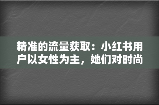 精准的流量获取:小红书用户以女性为主,她们对时尚、美妆、旅行等领域非常感兴趣,这与多くの企业的目标用户高度重合。 第2张 精准的流量获取:小红书用户以女性为主,她们对时尚、美妆、旅行等领域非常感兴趣,这与多くの企业的目标用户高度重合。 第2张