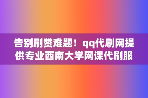告别刷赞难题!qq代刷网提供专业西南大学网课代刷服务,让你的账号引爆人气! 第2张 告别刷赞难题!qq代刷网提供专业西南大学网课代刷服务,让你的账号引爆人气! 第2张