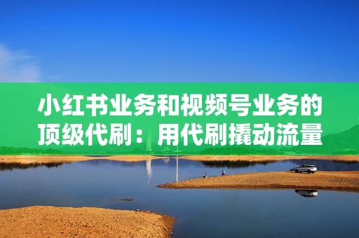 小红书业务和视频号业务的顶级代刷:用代刷撬动流量变现 第2张 小红书业务和视频号业务的顶级代刷:用代刷撬动流量变现 第2张