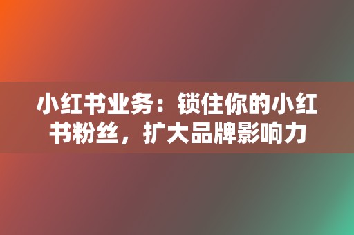 小红书业务:锁住你的小红书粉丝,扩大品牌影响力 第2张 小红书业务:锁住你的小红书粉丝,扩大品牌影响力 第2张