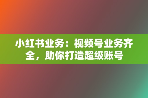 小红书业务：视频号业务齐全，助你打造超级账号