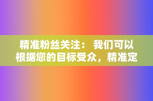 精准粉丝关注: 我们可以根据您的目标受众,精准定位潜在粉丝,为您带来大量真实有效的粉丝。 第2张 精准粉丝关注: 我们可以根据您的目标受众,精准定位潜在粉丝,为您带来大量真实有效的粉丝。 第2张